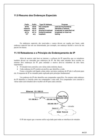 84/223
11.9 Resumo dos Endereços Especiais
Os endereços especiais são reservados e nunca devem ser usados por hosts; cada
endereço especial tem um uso determinado, por exemplo, um endereço facilita o envio de um
pacote em massa.
11.10 Roteadores e o Princípio do Endereçamento de IP
Além de marcar cada host na internet, o software de IP especifica que os roteadores
também devem ser marcados por endereços de IP. De fato cada roteador deve receber no
mínimo dois endereços de IP, para entender o motivo deve-se relembrar de dois fatos
importantes:
 O roteador tem conexões com várias redes (mínimo duas);
 Cada endereço de IP contém um prefixo que identifica a rede;
Como o roteador está ligado a duas redes, um único endereço de IP não é suficiente para
ele. O esquema de IP no roteador pode explicado pelo princípio fundamental:
Um endereço de IP não identifica um computador específico. No entanto cada endereço
de IP identifica a conexão entre um computador e uma rede. Um computador com conexão a
várias redes (um roteador) deve receber um IP para cada conexão.
O IP não requer que o mesmo sufixo seja dado para todas as interfaces do roteador.
 