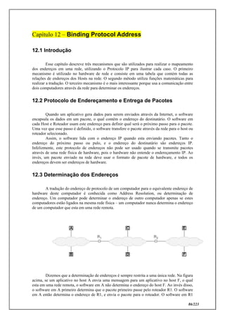 86/223
Capítulo 12 – Binding Protocol Address
12.1 Introdução
Esse capítulo descreve três mecanismos que são utilizados para realizar o mapeamento
dos endereços em uma rede, utilizando o Protocolo IP para ilustrar cada caso. O primeiro
mecanismo é utilizado no hardware de rede e consiste em uma tabela que contém todas as
relações de endereços dos Hosts na rede. O segundo método utiliza funções matemáticas para
realizar a tradução. O terceiro mecanismo é o mais interessante porque usa a comunicação entre
dois computadores através da rede para determinar os endereços.
12.2 Protocolo de Endereçamento e Entrega de Pacotes
Quando um aplicativo gera dados para serem enviados através da Internet, o software
encapsula os dados em um pacote, o qual contém o endereço do destinatário. O software em
cada Host e Roteador usam este endereço para definir qual será o próximo passo para o pacote.
Uma vez que esse passo é definido, o software transfere o pacote através da rede para o host ou
roteador selecionado.
Assim, o software lida com o endereço IP quando esta enviando pacotes. Tanto o
endereço do próximo passo ou pulo, e o endereço do destinatário são endereços IP.
Infelizmente, este protocolo de endereços não pode ser usado quando se transmite pacotes
através de uma rede física de hardware, pois o hardware não entende o endereçamento IP. Ao
invés, um pacote enviado na rede deve usar o formato de pacote de hardware, e todos os
endereços devem ser endereços de hardware.
12.3 Determinação dos Endereços
A tradução do endereço de protocolo de um computador para o equivalente endereço de
hardware deste computador é conhecida como Address Resolution, ou determinação de
endereço. Um computador pode determinar o endereço de outro computador apenas se estes
computadores estão ligados na mesma rede física – um computador nunca determina o endereço
de um computador que esta em uma rede remota.
Dizemos que a determinação de endereços é sempre restrita a uma única rede. Na figura
acima, se um aplicativo no host A envia uma mensagem para um aplicativo no host F, o qual
esta em uma rede remota, o software em A não determina o endereço do host F. Ao invés disso,
o software em A primeiro determina que o pacote primeiro passe pelo roteador R1. O software
em A então determina o endereço de R1, e envia o pacote para o roteador. O software em R1
 