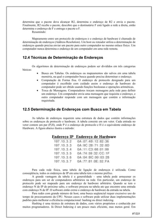 87/223
determina que o pacote deva alcançar R2, determina o endereço de R2 e envia o pacote.
Finalmente, R2 recebe o pacote, descobre que o destinatário F está ligado a rede a direta, então
determina o endereço de F e entrega o pacote a F.
Resumindo:
Mapeamento entre um protocolo de endereços e o endereço de hardware é chamado de
determinação de endereços (Address Resolution). Um host ou roteador utiliza a determinação de
endereços quando precisa enviar um pacote para outro computador no mesmo enlace físico. Um
computador nunca determina o endereço de um computador em uma rede remota.
12.4 Técnicas de Determinação de Endereços
Os algoritmos de determinação de endereços podem ser divididos em três categorias
básicas:
 Busca em Tabelas. Os endereços ou mapeamentos são salvos em uma tabela
memória, na qual o computador busca quando precisa determinar o endereço.
 Computação de Forma fixa. O endereço de protocolo designado para um
computador é escolhido com cuidado assim o endereço de hardware do
computador pode ser obtido usando funções booleanas e operações aritméticas.
 Troca de Mensagens. Computadores trocam mensagens pela rede para definir
um endereço. Um computador envia uma mensagem que requisita o endereço, e
outro computador responde com um mensagem que contém a informação
requisitada.
12.5 Determinação de Endereços com Busca em Tabela
As tabelas de endereços requerem uma estrutura de dados que contém informações
sobre os endereços de protocolo e hardware. A tabela consiste em um vetor. Cada entrada no
vetor contem um par (P,H), onde P é o endereço de protocolo e H é o equivalente endereço de
Hardware. A figura abaixo ilustra o método:
Para cada rede física, uma tabela de ligação de endereços é utilizada. Como
conseqüência, todos os endereços de IP em uma tabela tem o mesmo prefixo.
A grande vantagem da tabela é a generalidade – uma tabela pode armazenar os
endereços para um set de computadores arbitrários na rede. Em particular, um endereço de
protocolo pode ser mapeado para um endereço de hardware arbitrário. Quando se tem o
endereço N de IP do próximo salto, o software procura na tabela ate que encontre uma entrada
com endereço N de IP. O software então extrai o endereço de hardware da entrada na tabela.
Para redes com grande número de host, uma busca seqüencial requer excessivo uso do
tempo de processamento da CPU. Nesses casos o software pode utilizar duas implementações
padrões para melhorar a eficiência computacional: hashing ou direct indexing.
Hashing é uma técnica de estrutura de dados, com vários propósitos e conhecida por
muitos programadores. Já Direct Indexing é um pouco mais eficiente, mas menos geral. Em
 