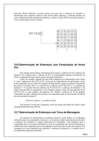 88/223
particular, Direct Indexing é possível apenas em casos que o endereço de protocolo é
determinado num conjunto compacto. Para utilizar Direct Indexing, o software mantém um
vetor unidimensional de endereços de hardware, e utiliza o sufixo do IP do host para indexar o
vetor. A figura abaixo ilustra a técnica.
12.6 Determinação de Endereços com Computação de forma
fixa
Este método utiliza funções matemáticas para mapear o endereço de IP ao endereço de
hardware. Se a relação entre o endereço de IP e o correspondente endereço de hardware for
direta, o mapeamento requer apenas poucas operações aritméticas.
Como um exemplo, suponha que uma rede configurável foi determinada como Classe
C, com o endereço de rede 220.123.5.0. Assim que os computadores são adicionados à rede,
cada computador tem seu sufixo do endereço IP determinado e igual ao endereço de hardware
do mesmo. O primeiro host a se conectar tem o endereço de IP 220.123.5.1 e o endereço de
hardware 1. O segundo host tem endereço de IP 220.123.5.2 e endereço de hardware 2. Os
sufixos não precisam ser seqüenciais: se um roteador é ligado à rede, este tem endereço de IP
220.123.5.101, e logo endereço de hardware 101. Dando o endereço de IP de qualquer
computador na rede, o endereço de hardware do computador pode ser determinado facilmente
por uma operação booleana E :
Hardware_address = ip_address & 0xff
Esta formula é trivial para o programa, assim não requer uma tabela de valores, sendo
computacionalmente mais eficiente.
12.7 Determinação de Endereços com Troca de Mensagens
Os métodos de determinação de endereços descritos acima podem ser computados
utilizando apenas um computador a cada passo: as instruções e dados necessários para encontrar
o endereço são mantidos no sistema operacional do computador. Uma alternativa para a
computação local é um acesso distribuído, no qual um computador que necessite determinar o
endereço de outro computador envia uma mensagem através da rede e recebe uma resposta. Esta
mensagem leva uma requisição que especifica o endereço de protocolo, e a resposta leva o
correspondente endereço de hardware.
 
