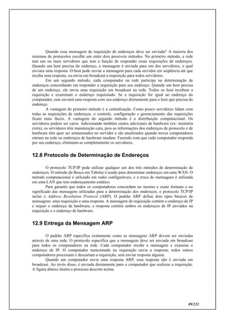 89/223
Quando essa mensagem de requisição de endereços deve ser enviada? A maioria dos
sistemas de protocolos escolhe um entre dois possíveis métodos. No primeiro método, a rede
tem um ou mais servidores que tem a função de responder essas requisições de endereços.
Quando um host precisa do endereço, a mensagem é enviada para um dos servidores, o qual
enviara uma resposta. O host pode enviar a mensagem para cada servidor em seqüência até que
receba uma resposta, ou envia em broadcast a requisição para todos servidores.
Em um segundo método, cada computador na rede participa na determinação de
endereços concordando em responder a requisição para seu endereço. Quando um host precisa
de um endereço, ele envia uma requisição em broadcast na rede. Todos os host recebem a
requisição e examinam o endereço requisitado. Se a requisição for igual ao endereço do
computador, este enviará uma resposta com seu endereço diretamente para o host que precisa do
endereço.
A vantagem do primeiro método é a centralização. Como pouco servidores lidam com
todas as requisições de endereços, o controle, configuração e gerenciamento das requisições
ficam mais fáceis. A vantagem do segundo método é a distribuição computacional. Os
servidores podem ser caros. Adicionando também custos adicionais de hardware (ex: memória
extra), os servidores têm manutenção cara, pois as informações dos endereços de protocolo e de
hardware têm quer ser armazenados no servidor e são atualizados quando novos computadores
entram na rede ou endereços de hardware mudam. Fazendo com que cada computador responda
por seu endereço, eliminam-se completamente os servidores.
12.8 Protocolo de Determinação de Endereços
O protocolo TCP/IP pode utilizar qualquer um dos três métodos de determinação de
endereços. O método da Busca em Tabelas é usado para determinar endereços em uma WAN. O
método computacional é utilizado em redes configuráveis, e a troca de mensagens é utilizada
em uma LAN que tem endereçamento estático.
Para garantir que todos os computadores concordam no mesmo e exato formato e no
significado das mensagens utilizadas para a determinação dos endereços, o protocolo TCP/IP
inclui o Address Resolution Protocol (ARP). O padrão ARP define dois tipos básicos de
mensagens: uma requisição e uma resposta. A mensagem de requisição contém o endereço de IP
e requer o endereço de hardware; a resposta contém ambos os endereços de IP enviados na
requisição e o endereço de hardware.
12.9 Entrega da Mensagem ARP
O padrão ARP especifica exatamente como as mensagens ARP devem ser enviadas
através de uma rede. O protocolo especifica que a mensagem deve ser enviada em broadcast
para todos os computadores na rede. Cada computador recebe a mensagem e examina o
endereço de IP. O computador mencionado na requisição envia a resposta; todos outros
computadores processam e descartam a requisição, sem enviar resposta alguma.
Quando um computador envia uma resposta ARP, essa resposta não é enviada em
broadcast. Ao invés disso, é enviada diretamente para o computador que realizou a requisição.
A figura abaixo ilustra o processo descrito acima.
 