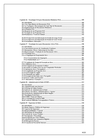 9/223
Capítulo 26 – Tecnologia CGI para Documentos Dinâmicos Web....................................................... 189
26.1 Introdução.................................................................................................................................... 189
26.2 Três Tipos Básicos de Documentos Web ................................................................................... 189
26.3 As Vantagens e Desvantagens de Cada Tipo de Documento.................................................... 190
26.4 Implementação de Documentos Dinâmicos............................................................................... 191
26.5 O Padrão CGI.............................................................................................................................. 191
26.6 Resposta de um Programa CGI ................................................................................................. 191
26.7 Exemplo de um Programa CGI.................................................................................................. 192
26.8 Parâmetros e Variáveis Globais ................................................................................................. 193
26.10 O Script CGI com Informação de Estado de Longo Termo .................................................. 194
26.11 O script CGI com Informação de Estado de Curto Termo.................................................... 195
26.12 Formulário e Interações............................................................................................................ 197
Capítulo 27 – Tecnologia Java para Documentos Ativos Web.............................................................. 198
27.1 Introdução.................................................................................................................................... 198
27.2 Uma maneira precoce de Atualizações Contínuas.................................................................... 198
27.3 Documentos Ativos e Sobrecarga no Servidor .......................................................................... 199
27.4 Representação e Tradução de um Documento Ativo................................................................ 199
27.5 Tecnologia Java ........................................................................................................................... 200
27.6 A Linguagem de Programação Java.......................................................................................... 201
27.6.1 Características da Linguagem............................................................................................ 201
27.6.2 Similaridades ao C++.......................................................................................................... 202
27.7 O Ambiente do Tempo de Execução no Java ............................................................................ 202
27.8 A Biblioteca Java......................................................................................................................... 203
27.9 O Conjunto de Ferramentas Gráficas ....................................................................................... 204
27.10 Usando os Gráficos Java em um Computador Particular...................................................... 205
27.11 Interpretes Java e Navegadores ............................................................................................... 206
27.12 Compilando um Programa Java .............................................................................................. 206
27.13 Um Exemplo de Applet ............................................................................................................. 207
27.14 Chamando um Applet............................................................................................................... 209
27.15 Exemplo da Interação com o Navegador................................................................................. 209
27.16 Erros e Lidar com Exceções ..................................................................................................... 211
27.17 Alternativas e Variações ........................................................................................................... 212
Capítulo 28 – Administração de Rede (SNMP)...................................................................................... 213
28.1 Introdução.................................................................................................................................... 213
28.2 Administrando uma Internet...................................................................................................... 213
28.3 O Perigo de Falhas Ocultas......................................................................................................... 213
28.4 Software de Administração de Rede.......................................................................................... 214
28.5 Clientes, Servidores, Administradores e Agentes ..................................................................... 214
28.6 Protocolo de Administração de Rede Simples........................................................................... 214
28.7 Paradigma Fetch-Store ............................................................................................................... 215
28.8 O MIB e Nomes de Objetos ........................................................................................................ 216
28.9 A Variedade de Variáveis MIB .................................................................................................. 216
28.10 Variáveis MIB Que Correspondem a Vetores......................................................................... 216
Capítulo 29 – Segurança de Rede............................................................................................................ 218
29.1 Introdução.................................................................................................................................... 218
29.2 Redes Seguras e Políticas de Segurança .................................................................................... 218
29.3 Aspectos da Segurança................................................................................................................ 219
29.4 Responsabilidade e Controle ...................................................................................................... 219
29.5 Mecanismos de Integridade........................................................................................................ 219
29.6 Controle de Acesso e Senhas....................................................................................................... 220
29.7 Encriptação e Privacidade.......................................................................................................... 220
29.8 Encriptação por Chave Pública.................................................................................................. 220
29.9 Autenticação com Assinaturas Digitais...................................................................................... 221
29.10 Filtragem de Pacotes ................................................................................................................. 222
29.11 Conceito de Firewall de Internet.............................................................................................. 223
 