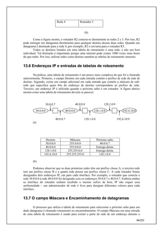 94/223
Rede 4 Roteador 3
(b)
Como a figura mostra, o roteador R2 conecta-se diretamente às redes 2 e 3. Por isso, R2
pode entregar um datagrama diretamente para qualquer destino dessas duas redes. Quando um
datagrama é destinado para a rede 4, por exemplo, R2 o enviaria para o roteador R3.
Todos os destinos listados em uma tabela de roteamento é uma rede, e não um host
individual. Tal distinção é importante porque uma internet pode conter 1000 vezes mais hosts
do que redes. Por isso, utilizar redes como destino mantém as tabelas de roteamento menores.
13.6 Endereços IP e entradas de tabelas de roteamento
Na prática, uma tabela de roteamento é um pouco mais complexa do que foi a ilustrada
anteriormente. Primeiro, o campo Destino em cada entrada contém o prefixo de rede da rede de
destino. Segundo, existe um campo adicional em cada entrada que contém a máscara de sub-
rede que especifica quais bits do endereço de destino correspondem ao prefixo de rede.
Terceiro, um endereço IP é utilizado quando o próximo salto é um roteador. A figura abaixo
mostra como uma tabela de roteamento deveria se parecer:
(a)
Destino Máscara Próximo salto
30.0.0.0 255.0.0.0 40.0.0.7
40.0.0.0 255.0.0.0 Entrega direta
128.1.0.0 255.255.0.0 Entrega direta
192.4.10.0 255.255.255.0 128.1.0.9
(b)
Podemos observar que as duas primeiras redes têm um prefixo classe A, a terceira rede
tem um prefixo classe B e a quarta rede possui um prefixo classe C. A cada roteador foram
designados dois endereços IP, um para cada interface. Por exemplo, o roteador que conecta a
rede 30.0.0.0 à rede 40.0.0.0 foi designado com os endereços 30.0.0.7 e 40.0.0.7. Embora ambas
as interface do roteador tenham recebido o mesmo sufixo de host, IP não requer essa
uniformidade – um administrador de rede é livre para designar diferentes valores para cada
interface.
13.7 O campo Máscara e Encaminhamento de datagramas
O processo que utiliza a tabela de roteamento para selecionar o próximo salto para um
dado datagrama é chamado roteamento ou encaminhamento. O campo Máscara em uma entrada
de uma tabela de roteamento é usado para extrair a parte da rede de um endereço durante a
30.0.0.0 40.0.0.0 128.1.0.0 192.4.10.0
30.0.0.7
40.0.0.7
40.0.0.8
128.1.0.8
128.1.0.9
192.4.10.9
 