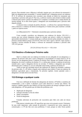 95/223
procura. Para entender como a Máscara é utilizada, imagine que a um software de roteamento é
dado um datagrama para encaminhar. E assuma também que o datagrama possui um endereço
IP D. O software de roteamento deve encontrar uma entrada na tabela de roteamento que
especifique o próximo salto para D. Para isso, o software examina cada entrada na tabela usando
a máscara para extrair o prefixo do endereço D e comparar o resultado com o campo Destino da
mesma entrada. Se os dois forem iguais, o datagrama será encaminhado para o próximo salto
daquela entrada.
A máscara torna a extração do prefixo eficiente – o software faz a operação Booleana e
entre a máscara e o endereço de destino do datagrama, D. Sendo assim, para examinar a entrada
i, pode ser expressa assim:
se ( (Máscara[i] & D) == Destino[i] ) encaminhar para o próximo salto[i];
Como exemplo, considerar um datagrama com endereço de destino 192.4.10.3, e
assuma que esse mesmo datagrama chegue ao roteador que possui a tabela de roteamento
apresentada anteriormente. E assuma ainda que o software procure pelas entradas em ordem. A
primeira entrada falharia porque 255.0.0.0 & 192.4.10.3 não é igual a 30.0.0.0. Após rejeitar a
segunda e terceira entradas da tabela, o software de roteamento escolheria o próximo salto
128.1.0.9, por que:
255.255.255.0 & 192.4.10.3 == 192.4.10.0
13.8 Destino e Endereços Próximo salto
Qual é a relação entre um endereço de destino de um cabeçalho de um datagrama e o
endereço do próximo salto para o qual o datagrama é encaminhado? O campo Endereço IP de
Destino em um datagrama possui o endereço de destino final. Quando um roteador recebe um
datagrama, ele extrai o endereço de destino, D, e o utiliza para calcular o endereço do próximo
roteador para o qual o datagrama deveria ser enviado, N. Embora o datagrama seja enviado
diretamente para o endereço N, em seu cabeçalho estará ainda o endereço de destino D.
Todas as rotas são calculadas através dos endereços IP. Depois de calculado o endereço
do próximo salto, N, o IP utiliza a ligação entre endereços para traduzir N para um endereço de
hardware equivalente para a transmissão. No próximo capítulo, iremos aprender como o
datagrama é enviado através da rede física.
13.9 Entrega a qualquer custo
Fora isso a definição do formato dos datagramas de internet, o IP define a semântica de
comunicação, e usa o termo A Qualquer Custo para descrever o serviço que oferece. Na
essência, o padrão especifica que embora o IP faça uma tentativa de entrega a qualquer custo de
cada datagrama, o IP não garante que ele lidará dos problemas com:
 Duplicação de datagrama
 Entregas atrasadas ou fora de ordem
 Dados corrompidos
 Perda de datagramas
Camadas adicionais de protocolos são necessárias para lidar com cada um desses
problemas.
Pode parecer estranho para o IP especificar que esses erros possam ocorrer. Entretanto,
há uma razão importante: cada camada do protocolo é responsável por certos aspectos da
comunicação, e o IP não lida com esses problemas. E mais, porque as redes físicas podem
 