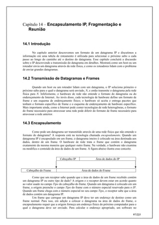 97/223
Capítulo 14 – Encapsulamento IP, Fragmentação e
Reunião
14.1 Introdução
No capítulo anterior descrevemos um formato de um datagrama IP e discutimos a
informação em uma tabela de roteamento é utilizada para selecionar o próximo salto a cada
passo ao longo do caminho até o destino do datagrama. Esse capítulo concluirá a discussão
sobre o IP descrevendo a transmissão do datagrama em detalhes. Mostrará como um host ou um
roteador envia um datagrama através da rede física, e como os roteadores lidam com o problema
de enviar grandes datagramas.
14.2 Transmissão de Datagramas e Frames
Quando um host ou um roteador lidam com um datagrama, o IP seleciona primeiro o
próximo salto para o qual o datagrama será enviado, N, e então transmite o datagrama pela rede
física para N. Infelizmente, o hardware de rede não entende o formato do datagrama ou do
endereçamento de Internet. Ao invés disso, cada tecnologia de hardware define um formato de
frame e um esquema de endereçamento físico; o hardware só aceita e entrega pacotes que
tenham o formato específico de frame e o esquema de endereçamento de hardware específico.
Mais importante ainda, como a Internet pode conter tecnologias de rede heterogêneas, o formato
do frame necessário para atravessar uma rede pode diferir do formato de frame necessário para
atravessar a rede anterior.
14.3 Encapsulamento
Como pode um datagrama ser transmitido através de uma rede física que não entende o
formato do datagrama? A resposta está na tecnologia chamada encapsulamento. Quando um
datagrama IP é encapsulado em um frame, o datagrama inteiro é colocado na área destinada aos
dados, dentro de um frame. O hardware de rede trata o frame que contém o datagrama
exatamente da mesma maneira que qualquer outro frame. Na verdade, o hardware não examina
ou modifica o conteúdo da área de dados de um frame. A figura abaixo ilustra esse conceito.
Cabeçalho IP Área de dados do IP
Cabeçalho do Frame Área de dados do Frame
Como que um receptor sabe quando que a área de dados de um frame recebido contém
um datagrama IP ou outro tipo de dado? A origem e o receptor devem estar em acordo quanto
ao valor usado no campo Tipo do cabeçalho do frame. Quando um datagrama é colocado em um
frame, a origem preenche o campo Tipo do frame com o número especial reservado para o IP.
Quando um frame chega com o número especial no seu campo Tipo, o receptor sabe que a área
de dados contém um datagrama IP.
Um frame que carregue um datagrama IP deve ter um endereço de destino como um
frame normal. Para isso, em adição a colocar o datagrama na área de dados do frame, o
encapsulamento requer que a origem forneça um endereço físico do próximo computador para o
qual o datagrama deve ser enviado. Para calcular o endereço apropriado, um software no
 