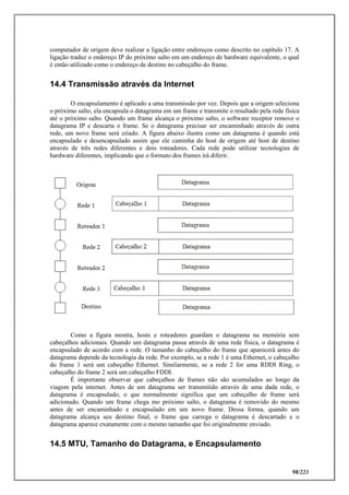 98/223
computador de origem deve realizar a ligação entre endereços como descrito no capítulo 17. A
ligação traduz o endereço IP do próximo salto em um endereço de hardware equivalente, o qual
é então utilizado como o endereço de destino no cabeçalho do frame.
14.4 Transmissão através da Internet
O encapsulamento é aplicado a uma transmissão por vez. Depois que a origem seleciona
o próximo salto, ela encapsula o datagrama em um frame e transmite o resultado pela rede física
até o próximo salto. Quando um frame alcança o próximo salto, o software receptor remove o
datagrama IP e descarta o frame. Se o datagrama precisar ser encaminhado através de outra
rede, um novo frame será criado. A figura abaixo ilustra como um datagrama é quando está
encapsulado e desencapsulado assim que ele caminha do host de origem até host de destino
através de três redes diferentes e dois roteadores. Cada rede pode utilizar tecnologias de
hardware diferentes, implicando que o formato dos frames irá diferir.
Como a figura mostra, hosts e roteadores guardam o datagrama na memória sem
cabeçalhos adicionais. Quando um datagrama passa através de uma rede física, o datagrama é
encapsulado de acordo com a rede. O tamanho do cabeçalho do frame que aparecerá antes do
datagrama depende da tecnologia da rede. Por exemplo, se a rede 1 é uma Ethernet, o cabeçalho
do frame 1 será um cabeçalho Ethernet. Similarmente, se a rede 2 for uma RDDI Ring, o
cabeçalho do frame 2 será um cabeçalho FDDI.
É importante observar que cabeçalhos de frames não são acumulados ao longo da
viagem pela internet. Antes de um datagrama ser transmitido através de uma dada rede, o
datagrama é encapsulado, o que normalmente significa que um cabeçalho de frame será
adicionado. Quando um frame chega mo próximo salto, o datagrama é removido do mesmo
antes de ser encaminhado e encapsulado em um novo frame. Dessa forma, quando um
datagrama alcança seu destino final, o frame que carrega o datagrama é descartado e o
datagrama aparece exatamente com o mesmo tamanho que foi originalmente enviado.
14.5 MTU, Tamanho do Datagrama, e Encapsulamento
 