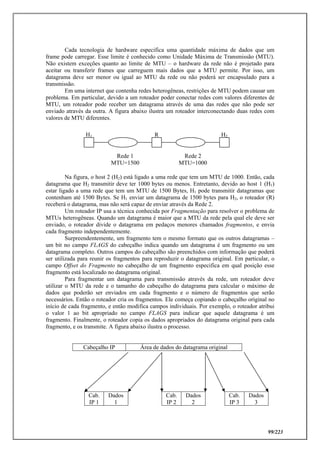 99/223
Cada tecnologia de hardware especifica uma quantidade máxima de dados que um
frame pode carregar. Esse limite é conhecido como Unidade Máxima de Transmissão (MTU).
Não existem exceções quanto ao limite de MTU – o hardware da rede não é projetado para
aceitar ou transferir frames que carreguem mais dados que a MTU permite. Por isso, um
datagrama deve ser menor ou igual ao MTU da rede ou não poderá ser encapsulado para a
transmissão.
Em uma internet que contenha redes heterogêneas, restrições de MTU podem causar um
problema. Em particular, devido a um roteador poder conectar redes com valores diferentes de
MTU, um roteador pode receber um datagrama através de uma das redes que não pode ser
enviado através da outra. A figura abaixo ilustra um roteador interconectando duas redes com
valores de MTU diferentes.
Na figura, o host 2 (H2) está ligado a uma rede que tem um MTU de 1000. Então, cada
datagrama que H2 transmitir deve ter 1000 bytes ou menos. Entretanto, devido ao host 1 (H1)
estar ligado a uma rede que tem um MTU de 1500 Bytes, H1 pode transmitir datagramas que
contenham até 1500 Bytes. Se H1 enviar um datagrama de 1500 bytes para H2, o roteador (R)
receberá o datagrama, mas não será capaz de enviar através da Rede 2.
Um roteador IP usa a técnica conhecida por Fragmentação para resolver o problema de
MTUs heterogêneas. Quando um datagrama é maior que a MTU da rede pela qual ele deve ser
enviado, o roteador divide o datagrama em pedaços menores chamados fragmentos, e envia
cada fragmento independentemente.
Surpreendentemente, um fragmento tem o mesmo formato que os outros datagramas –
um bit no campo FLAGS do cabeçalho indica quando um datagrama é um fragmento ou um
datagrama completo. Outros campos do cabeçalho são preenchidos com informação que poderá
ser utilizada para reunir os fragmentos para reproduzir o datagrama original. Em particular, o
campo Offset do Fragmento no cabeçalho de um fragmento especifica em qual posição esse
fragmento está localizado no datagrama original.
Para fragmentar um datagrama para transmissão através da rede, um roteador deve
utilizar o MTU da rede e o tamanho do cabeçalho do datagrama para calcular o máximo de
dados que poderão ser enviados em cada fragmento e o número de fragmentos que serão
necessários. Então o roteador cria os fragmentos. Ele começa copiando o cabeçalho original no
início de cada fragmento, e então modifica campos individuais. Por exemplo, o roteador atribui
o valor 1 ao bit apropriado no campo FLAGS para indicar que aquele datagrama é um
fragmento. Finalmente, o roteador copia os dados apropriados do datagrama original para cada
fragmento, e os transmite. A figura abaixo ilustra o processo.
Cabeçalho IP Área de dados do datagrama original
Cab.
IP 1
Dados
1
Cab.
IP 2
Dados
2
Cab.
IP 3
Dados
3
Rede 1
MTU=1500
Rede 2
MTU=1000
H2RH1
 