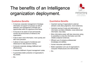 14
The benefits of an Intelligence
organization deployment.
Qualitative Benefits
It improves corporate management of strategic
information of support to business as well as
detection and management of threats and
opportunities within an opportune time frame.
It ensures to be aware of and permanently
monitor the environment of interest to the
organization.
It lets to learn more information, more quickly and
with more precision.
It allows to have support of evidences and
inferences for daily decision-making.
It ensures corporate strategy fulfillment and
effectiveness.
It ensures fulfillment of good management codes.
It guarantees better protection of organization's
key assets.
Etc.
Quantitative Benefits
Important saving of organization's external
advisers costs (less judgments, more evidences).
Important saving of costs and optimization of
information providers (Reliable, cross-referenced
information, less data).
More informative power with less resources owing
to possibility to cross the information and infer
reliable analytical evidences.
Efficient use of company professionals´
knowledge and abilities.
Human recourses optimization.
Better exploitation and use of organization's
computer infrastructures and internal data.
Etc.
 