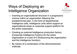 16
Ways of Deploying an
Intelligence Organization
Inserting an organizational structure in a progressive
manner within an organization following the
predetermined plan, in the form of departmental
Intelligence cells, Intelligence units which support an
organizational areas or corporate support platform for
the entire corporation.
Creating an external Intelligence production factory
(Corporate Intelligence Factory) for the entire
organization or a part of it (Outsourcing the organization
and the Intelligence function).
By means of a combination of the aforementioned
methods.
 