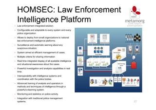 HOMSEC: Law Enforcement
Intelligence Platform
22
• Law enforcement integrated solution.
• Configurable and adaptable to every system and every
police organization.
• Allows to deploy from small organizations to national
law enforcement intelligence platforms.
• Surveillance and automatic warning about any
suspicious situation.
• System aimed at efficient management of cases.
• Multiple criteria for sharing information
• Real time integrated display of all available intelligence
and situational awareness about the cases.
• Powerful investigation and analysis capabilities in real
time.
• Interoperability with intelligence systems and
coordination with the police bodies.
• Advanced training of analysts and operators in
methods and techniques of intelligence through a
powerful e-learning system.
• Monitoring and statistics on police activity.
• Integration with traditional police management
systems.
 