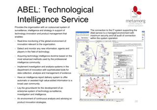 ABEL: Technological
Intelligence Service
28
Provides the organization with an outsourced system of
surveillance, intelligence and strategy in support of
technology innovation and product management that
enables:
• Real-time monitoring of the global environment of
innovation relevant to the organization.
• Detect and monitor any new information, agents and
players in the field of technology.
• Acquiring technology intelligence doctrine based on the
most advanced methods used by the professional
intelligence community.
• Implement investigation and analysis systems in the
department of innovation with sophisticated tools for
data collection, analysis and management of evidence.
• Have an intelligence report delivery system to offer
automatic or assisted high value-added information to a
broad user community.
• Lay the groundwork for the development of an
enterprise system of technology surveillance,
investigation and intelligence.
• An environment of continuous analysis and advising on
product innovation strategies.
The connection to the IT system supporting the
Abel service is a managed environment with
maximum security and full audit of connection
within the system operation
The connection to the IT system supporting the
Abel service is a managed environment with
maximum security and full audit of connection
within the system operation
 