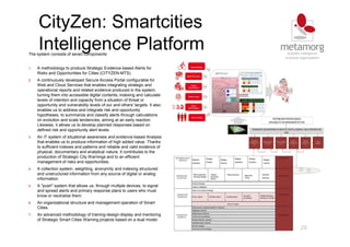 CityZen: Smartcities
Intelligence Platform
29
The system consists of seven components:
1. A methodology to produce Strategic Evidence-based Alerts for
Risks and Opportunities for Cities (CITYZEN-MTS).
2. A continuously developed Secure Access Portal configurable for
Web and Cloud Services that enables integrating strategic and
operational reports and related evidence produced in the system;
turning them into accessible digital contents; indexing and calculate
levels of intention and capacity from a situation of threat or
opportunity and vulnerability levels of our and others' targets. It also
enables us to address and integrate risk and opportunity
hypotheses, to summarize and classify alerts through calculations
on evolution and scale tendencies, aiming at an early reaction.
Likewise, it allows us to develop planned responses based on
defined risk and opportunity alert levels.
3. An IT system of situational awareness and evidence-based Analysis
that enables us to produce information of high added value. Thanks
to sufficient indexes and patterns and reliable and valid evidence of
physical, documentary and analytical nature, it contributes to the
production of Strategic City Warnings and to an efficient
management of risks and opportunities.
4. A collection system, weighting, anonymity and indexing structured
and unstructured information from any source of digital or analog
information.
5. A "push" system that allows us, through multiple devices, to signal
and spread alerts and primary response plans to users who must
know or neutralize them.
6. An organizational structure and management operation of Smart
Cities.
7. An advanced methodology of training-design-display and mentoring
of Strategic Smart Cities Warning projects based on a dual model.
 