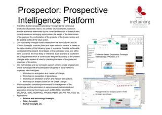Prospector: Prospective
Intelligence Platform
32
1. We define Evidence-based Exploratory Foresight as the continuous
production of possible, that is, not unlikely future scenarios, based on
feasible scenarios determined by the current evidence as of threat of risks,
current issues and emerging opportunities ,the weight of the determinism
of the past and the confrontation of the projects of the present actors and
the posible profile of the futute actors.
2. Our exploratory foresight model created from the works of the LIPSOR
(French Foresight Institute),Rand and other research centers, is based on
the determination of the following types of scenarios: Possible, achievable,
contrasted in the present, trend based on the contrasted ones, and within
trend scenarios, the most likely or reference. Each scenario is a coherent
set of hypotheses which is continuously weighted according to the present
changes and a system of rules for checking the status of the goals and
objectives of the actors.
3. Our methodology and our computer support systems create physical and
virtual workshops with the participation of agents of social networks
organized into three types:
1. Workshop on anticipation and mastery of change.
2. Workshop on recognition of stereotypes.
3. Workshop on arbitration of short and medium term actions.
4. Workshop on analysis based on the Greek Triangle.
4. We incorporate a computing environment for management of the
workshops and the automation of various causal-mathematical and
associative-empirical techniques such as MIC-MAC, MACTOR,
MULTIPOL, SMIC, MORPHOL, PROB-EXPERT, DELPHI, POLITICS, etc.
5. Applications:
• Science and technology foresight.
• Policy foresight.
• Market foresight, etc.
Evidence-based Exploratory Foresight
methodology. PROSEC V-II
Evidence-based Exploratory Foresight
methodology. PROSEC V-II
Management and analysis system of the
foresight workshops.
Management and analysis system of the
foresight workshops.
 