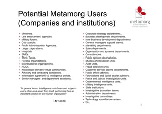 5
Potential Metamorg Users
(Companies and institutions)
Ministries.
Law enforcement agencies
Military forces.
City councils.
Public Administration Agencies.
Large corporations.
Hospitals.
SMEs.
Think-Tanks.
Political organizations.
Supranational organizations.
NGOs.
Knowledge workers virtual communities.
Advisory and consulting companies.
Information superiority & Intelligence portals.
Senior managers and department assistants.
Corporate strategy departments.
Business development departments.
New business development departments
General managers support teams.
Marketing departments.
Sales departments.
Organization and systems departments.
Consultancies.
Public opinion observatories.
Studies and research units.
Audit units.
Fraud detection units.
Customer service: claims departments.
Public office cabinets.
Foundations and social studies centers.
Police and judicial investigation units.
Governmental Intelligence units.
Military Intelligence units.
State institutions.
Investigative journalism teams.
Administration departments.
Investigative committees.
Technology surveillance centers.
Etc.
“In general terms, Intelligence contributes and supports
every other area apart from itself, performing thus an
important function in any human organization”
LMT-2010
 