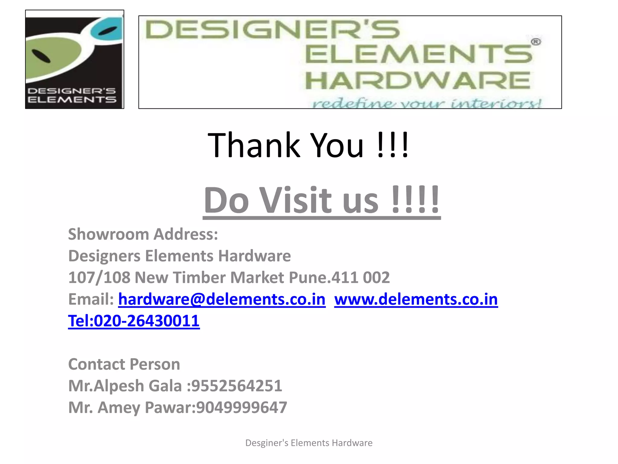 Thank You !!!
Do Visit us !!!!
Showroom Address:
Designers Elements Hardware
107/108 New Timber Market Pune.411 002
Email: hardware@delements.co.in www.delements.co.in
Tel:020-26430011
Contact Person
Mr.Alpesh Gala :9552564251
Mr. Amey Pawar:9049999647
Desginer's Elements Hardware
 