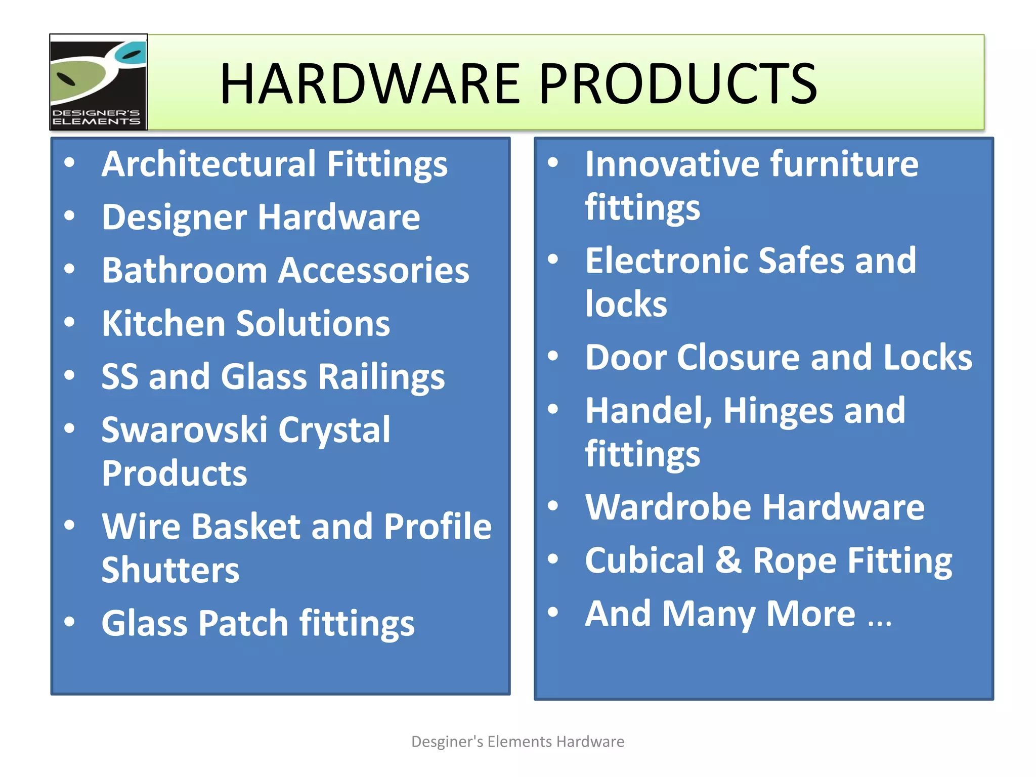 • Architectural Fittings
• Designer Hardware
• Bathroom Accessories
• Kitchen Solutions
• SS and Glass Railings
• Swarovski Crystal
Products
• Wire Basket and Profile
Shutters
• Glass Patch fittings
• Innovative furniture
fittings
• Electronic Safes and
locks
• Door Closure and Locks
• Handel, Hinges and
fittings
• Wardrobe Hardware
• Cubical & Rope Fitting
• And Many More …
Desginer's Elements Hardware
HARDWARE PRODUCTS
 
