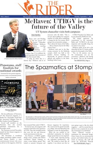 See MCRAVEN, Page 2
Vol. I, Issue 2 The student voice of the University of Texas Rio Grande Valley Monday, September 7, 2015
Lesley Robles/The Rider
Clarissa Martinez
THE RIDER
The Spazmatics, an ’80s band from Austin, perform at the University of Texas Rio Grande Valley’s Stomp event Aug. 31 on the Old Track and
Field in Edinburg as part of the Best Week Ever celebration. The event provided free food, entertainment and an opportunity for students to get
connected with what the campus, as well as the Rio Grande Valley, has to offer.
Jesus Sanchez
EDITOR IN CHIEF
See PANORAMA, Page 2
Heavy rains and flooding
did not prevent UT
System Chancellor
William McRaven
from traveling
between the
Edinburg and
B r o w n s v i l l e
campuses Aug. 31 to celebrate the
grand opening of the University of
Texas Rio Grande Valley.
“I really do think this is a
historic day,” McRaven said in an
McRaven: UTRGV is the
future of the Valley
UT System chancellor visits both campuses
interview with The Rider. “This is
not just about pulling two campuses
together. It’s really about establishing
a campus for the 21st century. We’re
going to be an innovative campus. …
This is about the future of the Valley.
… This is a historic day for the Valley
and for Texas.”
McRaven took part in the flag-
raising ceremony on the Edinburg
campus, which was held at the
Student Services building. In
Brownsville, he greeted university
officials and students in the Main
Building’s Salón Cassia.
UTRGV President Guy Bailey said
he was pleased by McRaven’s visit.
“We deeply appreciate his
commitment to the university,”
Bailey said. “[UTRGV] is the most
important and enjoyable thing I’ve
ever done in my career.”
McRaven spoke of his job as the
chancellor for the UT System and his
passion for the people in the Valley.
“You see the passion, you see
the commitment, you see the
excitement,” McRaven said during
his speech. “You see the [students]
The Spazmatics at Stomp
The last publication of Panorama,
UT Pan American’s magazine, is a
finalist for a Pacemaker award from
the Associated Collegiate Press for
Best Student General Magazine.
Several staff members on the
Panorama have also received
individual nominations for a
Pacemaker award.
The Panorama received Pacemaker
awards for best feature magazine in
2010 and 2014.
“The Pacemaker is considered
college journalism’s highest award,”
said Donna Pazdera, a mass
communication lecturer who serves
as adviser to the magazine, which has
Panorama, staff
finalists for
national awards
Nominated for best general magazine,
diversity article, environmental portrait,
fashion, advertorial
been renamed Pulse under UTRGV.
For the last issue, the magazine staff
wanted to look back at the experience
of UTPA. They also included articles
that cover the arts and showcase
social consciousness in the area.
Ana Duncan, a UTRGV graphic
design senior, worked with fashion
contributor Daniel Ymbong to
create a street fashion spread. They
looked at national, European and
Korean magazines for inspiration.
She constructed the spread manually
as a collage, and used Photoshop and
InDesign to create the final product.
When she was notified of the
individual nomination for fashion
design spread, Duncan was surprised.
“I wasn’t really expecting having
the individual [nomination],” she
said. “We worked so hard, like, all
together. I was almost sure that we
were going to get it, like the whole
magazine … and I’m excited that we
did but it was a surprise for me to be
also nominated as an individual.”
Karen Villarreal received a
nomination for advertorial design,
Omar Garcia for an environmental
portrait and Gabriel Galvan for an
article on diversity. The staff will
attend the ACP/CMA National
UT System Chancellor William McRaven
 