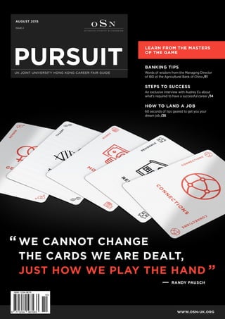WE CANNOT CHANGE
THE CARDS WE ARE DEALT,
JUST HOW WE PLAY THE HAND
BANKING TIPS
Words of wisdom from the Managing Director
of IBD at the Agricultural Bank of China /11
STEPS TO SUCCESS
An exclusive interview with Audrey Eu about
what’s required to have a successful career /14
HOW TO LAND A JOB
60 seconds of tips geared to get you your
dream job /26
PURSUITUK JOINT UNIVERSITY HONG KONG CAREER FAIR GUIDE
AUGUST 2015
ISSUE 2
WWW.OSN-UK.ORG
LEARN FROM THE MASTERS
OF THE GAME
“
”
RANDY PAUSCH
 