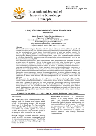 International Journal of
Innovative Knowledge
Concepts
ISSN: 2454-2415
Volume 2, Issue 4, April, 2016
Available online at www.ijikc.co.in 92
A study of Current Scenario of Aviation Sector in India
Anubhav Singh
Junior Research Fellow, Faculty of Commerce,
Department of Applied Economics
University of Lucknow, Lucknow, Uttar Pradesh, India-226001
Assistant Professor, School of Business,
Lovely Professional University, Delhi-Jalandhar NH-1,
Phagwara, Punjab, India-144411, Ph-917275333303
Abstract
The research Paper investigates the airline industry’s present and future states in relation to growth and
customer satisfaction in India. The approach of investigation is secondary data based analysis. The sample of
the data is collected from various sources from official websites to books and scholarly journals. The
airlines, Airports, BCAS, DGCA Concern person are included in the data for analysis because of their
knowledge and expansion globally. I also concentrate on the Airlines which has been Merged or liquidated
in early days. Since the NDA government came in Existence, Indian Aviation Industry rapidly grown up just
because of Initiatives taken by GOI.
Since the airline deregulation took place in the year 1994, a new business model has emerged in the Indian
aviation industry. It has caused a shift in the way people travel within India. With the launch of private
airlines and increase in number of Aircrafts, the need for aviation maintenance has increased. Also the Low
cost carrier model of commercial aviation has opened up avenues for third party independent maintenance,
repair and overhaul facilities (MRO). The low cost carrier business model includes only line maintenance to
be done in-house and all other maintenance jobs are outsourced to the Independent MROs. As the aircrafts
get older, the need for maintenance would increase, thus creating opportunities for entrepreneurs to enter into
Independent aviation maintenance business. The competition amongst the airlines and charter operators, has
forced these operators to consider cost cutting measures. Maintenance being one of the major cost in the total
operation of an Aircraft, local or nearby MROs would be preferred to save the aircraft ferrying, crew and
fuel costs.
The deregulation also opened up the skies for small business jets to fly across the length and breath of the
country, which created opportunities for Air Charter business in India. With the emergence of rich business
class in last 2 decades, air charter has seen steady demand and business travel has shifted from flying by
commercial airlines to traveling by private jets. Traveling by Charter or Private aircraft, not only gives
luxury and privacy, but also saves time and effort. The upcoming successful businessmen prefer to hire a
charter plane than owning one, due to the regulatory and operational hassles involved in it. It also gives them
the flexibility of hiring different types of charter planes as per their travel needs and the airports at which
they intend to land.
Keywords: Airline Industry, AAI ,BCAS, DGCA, Customer Satisfaction, Future Growth,
Introduction
Air Traffic: The Airport Authority of India (AAI)
manages total 125 Airports in the country, which
include 11 International Airports, 94 domestic
airports and 28 civil enclaves. Top 5 airports in the
country handle 70% of the passenger traffic of
which Delhi and Mumbai together alone account
for 50%. Passenger and cargo traffic has growth at
an average of about 9% over the last 10 years.
Growth: Estimated domestic passenger segment
growth is at 17% per annum. Anticipated growth
for International passenger segment is 9% while the
growth for International Cargo is likely to grow at a
healthy rate of 14%.
Privatization: Privatization of International
Airports is in offing through Joint Venture
route. Three Greenfield airports are getting
developed at Kochi, Hyderabad and Bangalore with
major shareholding of private sector. Few selected
non-metro airports are likely to be privatized.100%
foreign equity has also been allowed in
construction and maintenance of airports with
selective approval from Foreign Investment
Promotion Board.
 