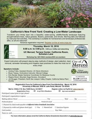 California’s New Front Yard: Creating a Low-Water Landscape
Transform your thirsty lawn into a beautiful, water-saving, wildlife-friendly landscape featuring
drought-tolerant trees, native grasses, flowers, perennials, and shrubs. Morning talks are followed
by instructor-led activities. This workshop is suitable for homeowners and landscape professionals
alike, so all are welcome!
Advance registration required. Register on-line at www.cnga.org.
Speakers include:
 Andrew Fulks, Assistant Director, UC Davis Arboretum
 Bryan Tassey, Horticulture Instructor, Merced College
 Kris Randal, Master Gardener Coordinator for Mariposa County
 Regina Hirsch, Mountain Sage Nursery, Groveland
 Jim Brugger, President, North San Joaquin Valley Chapter, California Native Plant
Society
Photo by Saxon Holt
Registration Form for California’s New Front Yard Workshop March 10, 2016
University of Merced, 5200 N. Lake Road, Merced CA 95343
Mail to: CNGA, P.O. Box 72405 Davis, CA 95617 Register online via PayPal at: www.cnga.org
Registration Fees: $ 25 CNGA Members $30 non-members
Participant’s name (print or type, please) _________________________________________________________________
Participant’s organization or agency _____________________________________________________________________
Mailing address: Street _________________________________ City _______________ State _____ Zip __________
Preferred phone _______________________________ Preferred email _______________________________________
 Payment by check made payable to California Native Grasslands Association
 Payment by credit card (please check type)  Visa  MasterCard  American Express
Card number _______________________________________________________ Exp. Date:_________________________
Name on card:_____________________________________________________________________________
For more information please email the California Native Grasslands Association at admin@cnga.org
Thursday, March 10, 2016
8:00 a.m. to 3:00 p.m. 8:00 a.m. Coffee and networking
UC Merced, Terrace Center, California Room,
Scholars Lane
Workshop fee: $25 CNGA members/$30 non-members
Expert instructors will present step-by-step methods of design, plant selection, lawn
removal, rainwater harvesting and irrigation best practices to make the most out of
every drop!
 