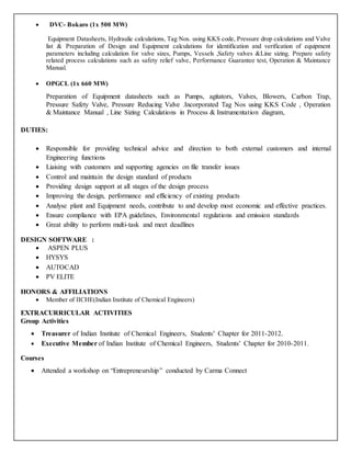  DVC- Bokaro (1x 500 MW) 
Equipment Datasheets, Hydraulic calculations, Tag Nos. using KKS code, Pressure drop calculations and Valve 
list & Preparation of Design and Equipment calculations for identification and verification of equipment 
parameters including calculation for valve sizes, Pumps, Vessels ,Safety valves &Line sizing. Prepare safety 
related process calculations such as safety relief valve, Performance Guarantee test, Operation & Maintance 
Manual. 
 OPGCL (1x 660 MW) 
Preparation of Equipment datasheets such as Pumps, agitators, Valves, Blowers, Carbon Trap, 
Pressure Safety Valve, Pressure Reducing Valve .Incorporated Tag Nos using KKS Code , Operation 
& Maintance Manual , Line Sizing Calculations in Process & Instrumentation diagram, 
DUTIES: 
 Responsible for providing technical advice and direction to both external customers and internal 
Engineering functions 
 Liaising with customers and supporting agencies on file transfer issues 
 Control and maintain the design standard of products 
 Providing design support at all stages of the design process 
 Improving the design, performance and efficiency of existing products 
 Analyse plant and Equipment needs, contribute to and develop most economic and effective practices. 
 Ensure compliance with EPA guidelines, Environmental regulations and emission standards 
 Great ability to perform multi-task and meet deadlines 
DESIGN SOFTWARE : 
 ASPEN PLUS 
 HYSYS 
 AUTOCAD 
 PV ELITE 
HONORS & AFFILIATIONS 
 Member of IICHE(Indian Institute of Chemical Engineers) 
EXTRACURRICULAR ACTIVITIES 
Group Activities 
 Treasurer of Indian Institute of Chemical Engineers, Students’ Chapter for 2011-2012. 
 Executive Member of Indian Institute of Chemical Engineers, Students’ Chapter for 2010-2011. 
Courses 
 Attended a workshop on “Entrepreneurship ” conducted by Carma Connect 
 