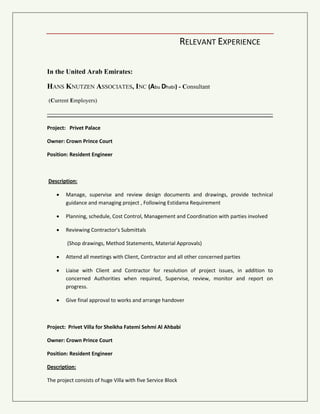 RELEVANT EXPERIENCE
In the United Arab Emirates:
HANS KNUTZEN ASSOCIATES, INC (Abu Dhabi) - Consultant
(Current Employers)
Project: Al Bateen Palace
Owner: Crown Prince Court
Position: Project manager
Description:
 Manage, supervise and review design documents and drawings, provide technical
guidance and managing project , Following Estidama Requirement
 Planning, schedule, Cost Control, Management and Coordination with parties involved
 Reviewing Contractor's Submittals
(Shop drawings, Method Statements, Material Approvals)
 Attend all meetings with Client, Contractor and all other concerned parties
 Liaise with Client and Contractor for resolution of project issues, in addition to
concerned Authorities when required, Supervise, review, monitor and report on
progress.
 Give final approval to works and arrange handover
Project: Privet Project
Owner: Crown Prince Court
Position: Project manager
Description:
The project consists of Small Palace with Service Blocks
 