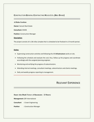 CONSTRUCTION GENERAL CONTRACTING HOUSE LTD. (ABU DHABI)
Al Raha Gardens
Owner: Sorouh Real Estate
Consultant: EWAN
Position: Construction Manager
Description:
The project consists of a 136 villas complex that is scheduled to be finalized in a 9 month period.
Duties:
 Supervising construction activities and following the all infrastructure works on site.
 Following the schedule and follow up the progress and coordinate accordingly with the
assigned planning engineer.
 Monitoring and verifying the progress of subcontractors.
 Attending internal meetings, consultant meetings, subcontractors and clients meetings.
 Daily and weekly progress reporting to management.
RELEVANT EXPERIENCE
Danet Abu Dhabi Tower: (4 Basements – 23 floors)
Management: QPI International
Consultant : Crown Engineering
Position : Construction Manager
 