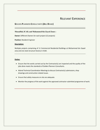 RELEVANT EXPERIENCE
GOLDEN PLANNERS CONSULTANTS (ABU DHABI)
Mussaffah, ICAD, and Mohammed bin Zayed Zones:
Owner: Different Owners for each project (12 projects)
Position: Resident Engineer
Description:
Multiple projects comprising of 11 Commercial Residential Buildings at Mohammed bin Zayed
area and one steel structure factory in ICAD.
Duties:
 Ensure that the works carried out by the Contractor(s) are inspected and the quality of the
jobs done meets the standards of Golden Planners Consultants.
 Attend Technical Coordination Meetings to discuss Contractor(s) submissions, shop
drawings and construction related issues.
 Ensure that safety measures on site are adequate.
 Monitor the progress of the work against the approved contractor submitted programme of work.
 