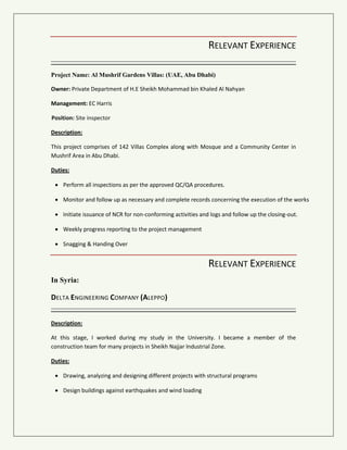 RELEVANT EXPERIENCE
Project Name: Al Mushrif Gardens Villas: (UAE, Abu Dhabi)
Owner: Private Department of H.E Sheikh Mohammad bin Khaled Al Nahyan
Management: EC Harris
Position: Site inspector
Description:
This project comprises of 142 Villas Complex along with Mosque and a Community Center in
Mushrif Area in Abu Dhabi.
Duties:
 Perform all inspections as per the approved QC/QA procedures.
 Monitor and follow up as necessary and complete records concerning the execution of the works
 Initiate issuance of NCR for non-conforming activities and logs and follow up the closing-out.
 Weekly progress reporting to the project management
 Snagging & Handing Over
RELEVANT EXPERIENCE
In Syria:
DELTA ENGINEERING COMPANY (ALEPPO)
Description:
At this stage, I worked during my study in the University. I became a member of the
construction team for many projects in Sheikh Najjar Industrial Zone.
Duties:
 Drawing, analyzing and designing different projects with structural programs
 Design buildings against earthquakes and wind loading
 