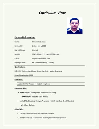 Curriculum Vitae
Personal Information:
Name: Mohammed Alissa
Nationality: Syrian - Jan 1/1982
Marital Status: Married
Mobile: 00971 501323715
E-mail: Eng-alissa@hotmail.com
Driving license: Yes (Emirates Driving License)
Qualifications:
B.Sc. Civil Engineering, Aleppo University, Syria - Major: Structural
Data of Graduation: 2006
Languages:
Arabic: Mother Tongue - English: very Good
Computer Skills:
 PMP : Project Management professional Training
(CAMBRIDGE Institute - Abu Dhabi)
 AutoCAD , Structural Analysis Programs – British Standard @ ACI Standard
MS Office, Outlook
Other Skills:
 Strong Communication and Presentation Skills
 Solid leadership, Team worker & Ability to work under pressure
 