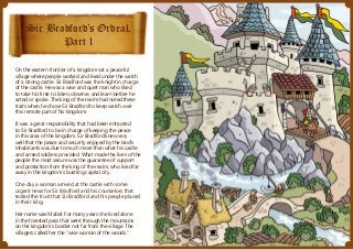 Sir Bradford’s Ordeal,
Part 1
On the eastern frontier of a kingdom sat a peaceful
village where people worked and lived under the watch
of a strong castle. Sir Bradford was the knight in charge
of the castle. He was a wise and quiet man who liked
to take his time to listen, observe, and learn before he
acted or spoke. The king of the realm had noted these
traits when he chose Sir Bradford to keep watch over
this remote part of his kingdom.
It was a great responsibility that had been entrusted
to Sir Bradford to be in charge of keeping the peace
in this area of the kingdom. Sir Bradford knew very
well that the peace and security enjoyed by the land’s
inhabitants was due to much more than what his castle
and armed soldiers provided. What made the lives of the
people the most secure was the guarantee of support
and protection from the king of the realm, who lived far
away in the kingdom’s bustling capital city.
One day a woman arrived at the castle with some
urgent news for Sir Bradford and his counselors that
tested the trust that Sir Bradford and his people placed
in their king.
Her name was Mabel. For many years she lived alone
in the forested pass that went through the mountains
on the kingdom’s border not far from the village. The
villagers called her the “wise woman of the woods.”

 