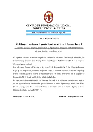 INFORME DE PRENSA


   Medidas para optimizar la prestación de servicio en el Juzgado Penal 3
 El personal afectado cumplirá funciones en la dependencia mercedina en forma provisoria
                              durante el primer período en turno


El Superior Tribunal de Justicia dispuso un cambio de funciones, con carácter provisorio, de
funcionarios y personal para desempeñarse en el Juzgado de Instrucción Nº 3 de la Segunda
Circunscripción Judicial.
Los afectados fueron el Secretario del Juzgado de Instrucción Nº 2, Dr. Ricardo Enrique
Rojo, y los empleados judiciales Alejandra Britos, Luciano Cardarelli, Carolina Vergara y
Mario Moriena, quienes pasaron a prestar servicios -en forma provisoria- en el Juzgado de
Instrucción Nº 3, desde las 24.00 hs. del día de la fecha.
La presente medida fue dispuesta por Acuerdo 501, del 10 de agosto del corriente año, a partir
de los requerimientos manifestados por la titular de la nueva dependencia penal, Dra. Mirta
Noemí Ucelay, quien fundó su solicitud ante la inminente entrada en turno del juzgado por el
término de 60 días (Acuerdo 467/10).


Informe de Prensa Nº 335                                     San Luis, 10 de agosto de 2010
 