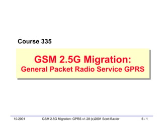 Course 335


          GSM 2.5G Migration:
          GSM 2.5G Migration:
    General Packet Radio Service GPRS
    General Packet Radio Service GPRS




10-2001    GSM 2.5G Migration: GPRS v1.28 (c)2001 Scott Baxter   5-1
 