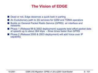 The Vision of EDGE

s Dead or not, Edge deserves a quick look in parting
s An Evolutionary path to 3G services for GSM and TDMA operators
s Builds on General Packet Radio Service (GPRS) air interface and
  networks
s Phase 1 (Release’99 & 2002 deployment) supports best effort packet data
  at speeds up to about 384 kbps - three times faster than GPRS
s Phase 2 (Release’2000 & 2003 deployment) will add Voice over IP
  capability




10-2001        GSM 2.5G Migration: GPRS v1.28 (c)2001 Scott Baxter   5 - 101
 