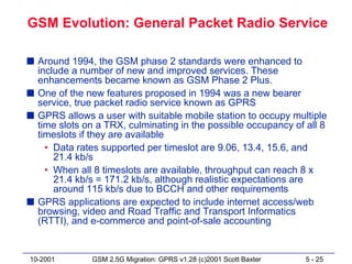 GSM Evolution: General Packet Radio Service

s Around 1994, the GSM phase 2 standards were enhanced to
  include a number of new and improved services. These
  enhancements became known as GSM Phase 2 Plus.
s One of the new features proposed in 1994 was a new bearer
  service, true packet radio service known as GPRS
s GPRS allows a user with suitable mobile station to occupy multiple
  time slots on a TRX, culminating in the possible occupancy of all 8
  timeslots if they are available
    • Data rates supported per timeslot are 9.06, 13.4, 15.6, and
      21.4 kb/s
    • When all 8 timeslots are available, throughput can reach 8 x
      21.4 kb/s = 171.2 kb/s, although realistic expectations are
      around 115 kb/s due to BCCH and other requirements
s GPRS applications are expected to include internet access/web
  browsing, video and Road Traffic and Transport Informatics
  (RTTI), and e-commerce and point-of-sale accounting


10-2001        GSM 2.5G Migration: GPRS v1.28 (c)2001 Scott Baxter   5 - 25
 