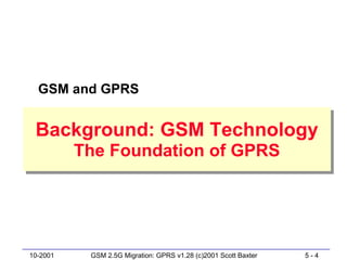 GSM and GPRS


 Background: GSM Technology
 Background: GSM Technology
          The Foundation of GPRS
          The Foundation of GPRS




10-2001    GSM 2.5G Migration: GPRS v1.28 (c)2001 Scott Baxter   5-4
 