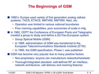 The Beginnings of GSM

s 1980’s: Europe used variety of first generation analog cellular
  systems: TACS, ETACS, NMT450, NMT900, Netz, etc.
    • Operation was limited to various national boundaries
    • Poor roaming capabilities, poor economies of scale in mfg.
s In 1982, CEPT the Conference of European Posts and Telegraphs
  created a group to study and define a 2G Pan-European system
    • Group Spécial Mobile (GSM)
    • In 1989, administration of GSM was transferred to the
      European Telecommunications Standards Institute (ETSI)
    • In 1990, the GSM specification, Phase I, was published
s GSM has become very popular due to many positive factors
    • Non-proprietary: anyone can manufacture networks/handsets
    • Thorough/integrated standard: well-defined RF air interface,
      network architecture, call delivery and roaming features

10-2001       GSM 2.5G Migration: GPRS v1.28 (c)2001 Scott Baxter   5-5
 