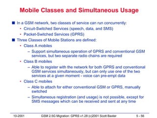 Mobile Classes and Simultaneous Usage
s In a GSM network, two classes of service can run concurrently:
    • Circuit-Switched Services (speech, data, and SMS)
    • Packet-Switched Services (GPRS)
s Three Classes of Mobile Stations are defined:
    • Class A mobiles
        – Support simultaneous operation of GPRS and conventional GSM
          services, but two separate radio chains are required
    • Class B mobiles
        – Able to register with the network for both GPRS and conventional
          GSM services simultaneously, but can only use one of the two
          services at a given moment - voice can pre-empt data
    • Class C mobiles
        – Able to attach for either conventional GSM or GPRS, manually
          switched
        – Simultaneous registration (and usage) is not possible, except for
          SMS messages which can be received and sent at any time


10-2001         GSM 2.5G Migration: GPRS v1.28 (c)2001 Scott Baxter   5 - 56
 