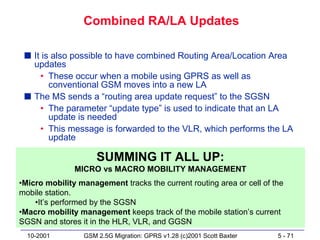 Combined RA/LA Updates

 s It is also possible to have combined Routing Area/Location Area
   updates
     • These occur when a mobile using GPRS as well as
        conventional GSM moves into a new LA
 s The MS sends a “routing area update request” to the SGSN
     • The parameter “update type” is used to indicate that an LA
        update is needed
     • This message is forwarded to the VLR, which performs the LA
        update

                     SUMMING IT ALL UP:
               MICRO vs MACRO MOBILITY MANAGEMENT
•Micro mobility management tracks the current routing area or cell of the
mobile station.
    •It’s performed by the SGSN
•Macro mobility management keeps track of the mobile station’s current
SGSN and stores it in the HLR, VLR, and GGSN
  10-2001        GSM 2.5G Migration: GPRS v1.28 (c)2001 Scott Baxter   5 - 71
 