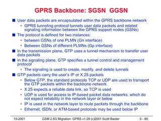 GPRS Backbone: SGSN GGSN
s User data packets are encapsulated within the GPRS backbone network
    • GPRS tunneling protocol tunnels user data packets and related
       signaling information between the GPRS support nodes (GSNs)
s The protocol is defined for two instances:
    • between GSNs of one PLMN (Gn interface)
    • Between GSNs of different PLMNs (Gp interface)
s In the transmission plane, GTP uses a tunnel mechanism to transfer user
  data packets
s In the signaling plane, GTP specifies a tunnel control and management
  protocol
    • The signaling is used to create, modify, and delete tunnels
s GTP packets carry the user’s IP or X.25 packets
    • Below GTP, the standard protocols TCP or UDP are used to transport
       the GTP packets within the backbone network
    • X.25 expects a reliable data link, so TCP is used
    • UDP is used for access to IP-based packet data networks, which do
       not expect reliability in the network layer or below
    • IP is used in the network layer to route packets through the backbone
    • Ethernet, ISDN, or ATM-based protocols may be used below IP

10-2001         GSM 2.5G Migration: GPRS v1.28 (c)2001 Scott Baxter   5 - 85
 