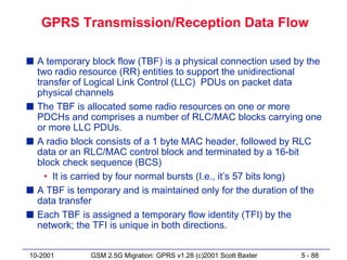 GPRS Transmission/Reception Data Flow

s A temporary block flow (TBF) is a physical connection used by the
  two radio resource (RR) entities to support the unidirectional
  transfer of Logical Link Control (LLC) PDUs on packet data
  physical channels
s The TBF is allocated some radio resources on one or more
  PDCHs and comprises a number of RLC/MAC blocks carrying one
  or more LLC PDUs.
s A radio block consists of a 1 byte MAC header, followed by RLC
  data or an RLC/MAC control block and terminated by a 16-bit
  block check sequence (BCS)
    • It is carried by four normal bursts (I.e., it’s 57 bits long)
s A TBF is temporary and is maintained only for the duration of the
  data transfer
s Each TBF is assigned a temporary flow identity (TFI) by the
  network; the TFI is unique in both directions.


10-2001       GSM 2.5G Migration: GPRS v1.28 (c)2001 Scott Baxter   5 - 88
 