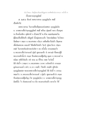 ประโยค๓ - คัณฐีพระธัมมปทัฏฐกถา ยกศัพทแปล ภาค ๕ - หนาที่ 19
เรื่องพรานกุกกุฏมิตต
๕. ๒๕/๔ ตั่งแต เทสนาวสาเน กุกฺกุฏมิตฺโต สทฺธึ
เปนตนไป.
เทสนาวสาเน ในกาลเปนที่สุดลงแหงเทศนา กุกฺกุฏมิตฺโต
อ. นายพรานชื่อวากุกกุฏฏมิตต สทฺธึ พรอม ปุตฺเตหิ จเอว ดวยบุตร
ท. ดวยนั่นเทียว สุณิสาหิ จ ดวยสะใภ ท. ดวย อตฺตปฺจทสโม
ผูมีตนเปนที่สิบหา ปติฏหิ ตั้งอยูเฉพาะแลว โสตาปตฺติผเล ในโสดา-
ปตติผล ฯ สตฺถา อ. พระศาสดา จริตฺวา เสด็จเที่ยวไปแลว ปณฺฑาย
เพื่อบิณฑบาต อคมาสิ ไดเสด็จไปแลว วิหาร สูพระวิหาร ปจฺฉา-
ภตฺต ในภายหลังแตกาลแหงภัต ฯ อถ ครั้งนั้น อานนฺทตฺเถโร
อ. พระเถระชื่อวาอานนท ปุจฺฉิ ทูลถามแลว น ภควนฺต ซึ่งพระผูมี
พระภาคเจานั้นวา ภนฺเต ขาแตพระองคผูเจริญ ตุมฺเห อ. พระองค ท.
คมิตฺถ เสด็จไปแลว กห าเน ณ ที่ไหน อชฺช ในวันนี้
อิติ ดังนี้ ฯ ( สตฺถา ) อ. พระศาสดา ( อาห ) ตรัสแลววา อานนฺท
ดูกอนอานนท ( อห ) อ. เรา ( คจฺฉึ ) ไปแลว สนฺติก สูสํานัก
กุกฺกุฏมิตฺตสฺส ของนายพรานชื่อวากุกกุฏมิตต อิติ ดังนี้ ฯ ( อานนฺ-
ทตฺเถโร ) อ. พระเถระชื่อวาอานนท ( ปุจฺฉิ ) ทูลถามแลววา ภนฺเต
ขาแตพระองคผูเจริญ ( โส กุกฺกุฏมิตฺโต ) อ. นายพรานชื่อวากุกกุฏ-
มิตตนั้น โว อันพระองค ท. กโต ทรงกระทําแลว อการโก ให
 