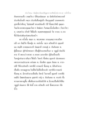 ประโยค๓ - คัณฐีพระธัมมปทัฏฐกถา ยกศัพทแปล ภาค ๕ - หนาที่ 84
อันตรธานแลว ( อตฺตโน ) นิสินฺนปลฺลงฺเก ณ บัลลังกแหงพระองค
ประทับนั่งแลว ตฺวา ประทับยืนอยูแลว สิเนรุมุทฺธนิ บนยอดแหง
ภูเขาชื่อวาสิเนรุ วิสฺสชฺเชสิ ทรงเปลงแลว รสึ ซึ่งพระรัศมี อุณฺณา-
โลมโต จากพระอุณณาโลก ฯ ตขณเอว ในขณะนั้นนั่นเทียว ( โอภาโส )
อ. แสงสวาง อโหสิ ไดมีแลว จนฺทสหสฺสุคฺคมน วิย ราวกะ อ. การ
ขึ้นไปแหงพันแหงพระจันทร ฯ
อถ ครั้งนั้น สตฺถา อ. พระศาสดา อามนฺเตตฺวา ทรงเรียก
แลว ตา อิตฺถิโย ซึ่งหญิง ท. เหลานั้น วตฺวา ตรัสแลววา ตุมฺเหหิ
มม สนฺติก อาคจฺฉมานาหิ ปมตฺตาหิ อาคนฺตุ อ. อันอันเธอ ท.
ผูเมื่อจะมา สูสํานักของเรา เปนผูประมาทแลวมา น วฏฏติ ยอมไม
ควร หิ เพราะวา เทวดา อ. เทวดา มารกายิกา ผูนับเนื่องแลว
ในหมูแหงมาร ลภิตฺวา ไดแลว โอตาร ซึ่งชอง ตุมฺหาก ปมาเทนเอว
เพราะความประมาท แหงเธอ ท. นั่นเทียว ตุมฺเห ยังเธอ ท. การา-
เปสิ ใหกระทําแลว หสาทีนิ การณานิ ซึ่งเหตุ ท. มีอันหัวเราะ
เปนตน อกรณฏาเน ในที่อันไมเปนที่กระทํา หสาทีน การณาน
ซึ่งเหตุ ท. มีการหัวเราะเปนตน อิทานิ ในกาลนี้ ตุมฺเหหิ ราคาทีน
อคฺคีน นิพฺพาปนตฺถาย อุสฺสาห กาตุ อ. อันอันเธอ ท. กระทํา ซึ่ง
ความอาจหาญขึ้น เพื่อตองการแกอันยังไฟ ท. มีราคะเปนตนใหดับ
วฏฏติ ยอมควร อิติ ดังนี้ อาห ตรัสแลว คาถ ซึ่งพระคาถา อิม
นี้วา
 