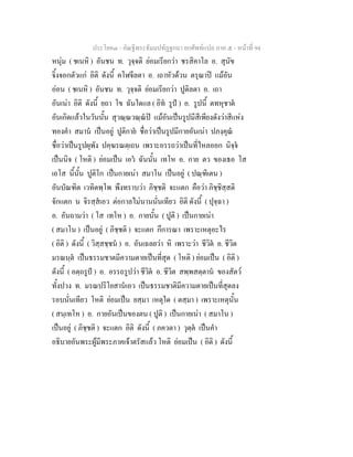 ประโยค๓ - คัณฐีพระธัมมปทัฏฐกถา ยกศัพทแปล ภาค ๕ - หนาที่ 94
หนุม ( ชเนหิ ) อันชน ท. วุจฺจติ ยอมเรียกวา ชรสิคาโล อ. สุนัข
จิ้งจอกตัวแก อิติ ดังนี้ คโฬจีลตา อ. เถาหัวดวน ตรุณาป แมอัน
ออน ( ชเนหิ ) อันชน ท. วุจฺจติ ยอมเรียกวา ปูติลตา อ. เถา
อันเนา อิติ ดังนี้ ยถา โข ฉันใดแล ( อิท รูป ) อ. รูปนี้ ตทหุชาต
อันเกิดแลวในวันนั้น สุวณฺณวณฺณป แมอันเปนรูปมีสีเพียงดังวาสีแหง
ทองคํา สมาน เปนอยู ปูติกาย ชื่อวาเปนรูปมีกายอันเนา ปภงฺคุณ
ชื่อวาเปนรูปผุพัง ปคฺฆรณตฺเถน เพราะอรรถวาเปนที่ไหลออก นิจฺจ
เปนนิจ ( โหติ ) ยอมเปน เอว ฉันนั้น เทโห อ. กาย ตว ของเธอ โส
เอโส นี้นั้น ปูติโก เปนกายเนา สมาโน เปนอยู ( ปณฺฑิเตน )
อันบัณฑิต เวทิตพฺโพ พึงทราบวา ภิชฺชติ จะแตก คือวา ภิชฺชิสฺสติ
จักแตก น จิรสฺสเอว ตอกาลไมนานนั่นเทียว อิติ ดังนี้ ( ปุจฺฉา )
อ. อันถามวา ( โส เทโห ) อ. กายนั้น ( ปูติ ) เปนกายเนา
( สมาโน ) เปนอยู ( ภิชฺชติ ) จะแตก กึการณา เพราะเหตุอะไร
( อิติ ) ดังนี้ ( วิสฺสชฺชน ) อ. อันเฉลยวา หิ เพราะวา ชีวิต อ. ชีวิต
มรณนฺต เปนธรรมชาตมีความตายเปนที่สุด ( โหติ ) ยอมเปน ( อิติ )
ดังนี้ ( อตฺถรูป ) อ. อรรถรูปวา ชีวิต อ. ชีวิต สพฺพสตฺตาน ของสัตว
ทั้งปวง ท. มรณปริโยสานเอว เปนธรรมชาติมีความตายเปนที่สุดลง
รอบนั่นเทียว โหติ ยอมเปน ยสฺมา เหตุใด ( ตสฺมา ) เพราะเหตุนั้น
( สนฺเทโห ) อ. กายอันเปนของตน ( ปูติ ) เปนกายเนา ( สมาโน )
เปนอยู ( ภิชฺชติ ) จะแตก อิติ ดังนี้ ( ภควตา ) วุตฺต เปนคํา
อธิบายอันพระผูมีพระภาคเจาตรัสแลว โหติ ยอมเปน ( อิติ ) ดังนี้
 