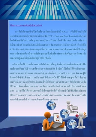 3
Document Name
Your Company Name (C) Copyright (Print Date) All Rights Reserved
วิวัฒนาการของพาณิชย์อิเล็กทรอนิกส์
การค้าอิเล็กทรอนิกส์นั้นเริ่มขึ้นบนโลกครั้งแรกเมื่อปี พ.ศ. 2513 ซึ่งได้มีการเริ่มใช้
ระบบโอนเงินทางอิเล็กทรอนิกส์หรืออีเอฟที (EFT = Electronic Fund Transfer) แต่ในขณะ
นั้นมีเพียงบริษัทขนาดใหญ่และสถาบันการเงินเท่านั้นที่ใช้งานระบบโอนเงินทาง
อิเล็กทรอนิกส์ ต่อมาอีกไม่นานก็เกิดระบบการส่งเอกสารทางอิเล็กทรอนิกส์ หรือ อีดีไอ
(EDI = Electronic Data Interchange) ซึ่งสามารถช่วยขยายการส่งข้อมูลจากเดิมที่เป็นข้อมูล
ทางการเงินอย่างเดียวเป็นการส่งข้อมูลแบบอื่นเพิ่มขึ้น เช่น การส่งข้อมูลระหว่างสถาบัน
การเงินกับผู้ผลิต หรือผู้ค้าส่งกับผู้ค้าปลีก เป็นต้น
หลังจากนั้นก็มีระบบสื่อสารรวมถึงโปรแกรมอื่นๆ เกิดขึ้นมากมายตั้งแต่ระบบที่ใช้ใน
การซื้อขายหุ้นจนไปถึงระบบที่ช่วยในการสารองที่พัก ซึ่งเรียกได้ว่าโลกได้ก้าวเข้าสู่ยุคของ
การสื่อสาร และเมื่อยุคของอินเตอร์เน็ตมาถึงเมื่อประมาณปี พ.ศ. 2533 จานวนผู้ใช้
อินเตอร์เน็ตก็เพิ่มขึ้นอย่างรวดเร็ว การค้าอิเล็กทรอนิกส์ก็ได้เกิดขึ้น เหตุผลที่ทาให้ระบบ
การค้าอิเล็กทรอนิกส์เติบโตอย่างรวดเร็วคือโปรแกรมสนับสนุนการค้าอิเล็กทรอนิกส์ที่
ได้รับการพัฒนาขึ้นมามากมาย รวมถึงระบบเครือข่ายด้วย พอมาถึงประมาณปี พ.ศ.
2537 – 2542 ก็ถือได้ว่าระบบการค้าอิเล็กทรอนิกส์หรืออีคอมเมิร์ซก็เป็นที่ยอมรับและ
ได้รับความนิยมอย่างมากและรวดเร็ว ซึ่งวัดได้จากการที่มีบริษัทต่างๆ ในอเมริกาได้ให้
ความสาคัญและเข้าร่วมในระบบอีคอมเมิร์ซอย่างมากมาย
 