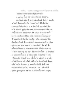 ประโยค๓ - คัณฐีพระธัมมปทัฏฐกถา ยกศัพทแปล ภาค ๕ - หนาที่ 25
เรื่องพระติสสเถระผูเขาถึงสกุลนายชางแกว
๖. ๓๓/๑๓ ตั้งแต อถ น มณิกาโร เถเร เปนตนไป.
อถ ครั้นนั้น มณิกาโร อ. นายชางแลวมณี ปกริตฺวา เตะแลว
น โกฺจ ซึ่งนกกะเรียนนั้น ปาเทน ดวยเทา ขิป เขี่ยไปแลว
( กถเนน ) ดวยอันกลาววา ตฺว อ. เจา กโรสิ จะกระทํา กึ ซึ่ง
อะไร อิติ ดังนี้ อุปฺปนฺนโกธเวเคน เพราะกําลังแหงความโกรธอัน
เกิดขึ้นแลว เถเร ในพระเถระ ฯ โส โกฺโจ อ. นกกะเรียนนั้น
มริตฺวา ตายแลว เอกปฺปหาเรนเอว ดวยการเตะครั้งเดียวนั่นเทียว
ปริวตฺตมาโน ปติ ลมกลิ้งไปอยูแลว ฯ เถโร อ. พระเถระ ทิสฺวา
เห็นแลว ต โกฺจ ซึ่งนกกะเรียนนั้น ( อาห ) กลาวแลววา อุปาสก
ดูกอนอุบาสก ตฺว อ. ทาน กตฺวา จงกระทําแลว สีสเวน ซึ่ง
เครื่องพันซึ่งศีรษะ เม ของอาตมภาพ สิถิล ใหหยอน ตาว กอน
โอโลเกหิ จงตรวจดู อิม โกฺจ ซึ่งนกกะเรียนนี้เถิด ( โส โกฺโจ )
อ. นกกะเรียนนั้น มโต วา ตายแลวหรือ โน ( มโต ) วา หรือ
วาไมตายแลว อิติ ดังนี้ ฯ อถ ครั้งนั้น โส มณิกาโร อ. นายชาง
แกวมณีนั้น อาห กลาวแลววา ตฺวป แม อ. ทาน มริสฺสสิ จักตาย
เอโส โกฺโจ วิย ราวกะ อ. นกกะเรียนนั่น อิติ ดังนี้ น เถร
กะพระเถระนั้น ฯ ( เถโร ) อ. พระเถระ ( อาห ) กลาวแลววา
อุปาสก ดูกอนอุบาสก โส มณิ อ. แกวมณีนั้น อิมินา โกฺเจน
 
