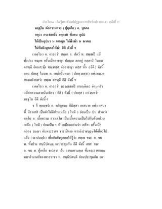 ประโยค๓ - คัณฐีพระธัมมปทัฏฐกถา ยกศัพทแปล ภาค ๕ - หนาที่ 35
มจฺจุโน ตอความตาย ( ปุคฺคโล ) อ. บุคคล
กตฺวา กระทําแลว อตฺตาน ซึ่งตน อุปม
ใหเปนอุปมา น หเนยฺย ไมพึงฆา น ฆาตเย
ไมพึงยังบุคคลใหฆา อิติ ดังนี้ ฯ
( อตฺโถ ) อ. อรรถวา สตฺตา อ. สัตว ท. สพฺเพป แม
ทั้งปวง ทณฺเฑ ครั้นเมื่ออาชญา ปตนฺเต ตกอยู อตฺตานิ ในตน
ตสนฺติ ยอมสะดุง ทณฺฑสฺส ตออาชญา ตสฺส นั้น ( อิติ ) ดังนี้
ตตฺถ ปเทสุ ในบท ท. เหลานั้นหนา ( ปททฺวยสฺส ) แหงหมวด
สองแหงบทวา สพฺเพ ตสนฺติ อิติ ดังนี้ ฯ
( อตฺโถ ) อ. อรรถวา มรณสฺสอป ภายนฺติเอว ยอมกลัว
แมตอความตายนั่นเทียว ( อิติ ) ดังนี้ ( ปทสฺส ) แหงบทวา
มจฺจุโน อิติ ดังนี้ ฯ
จ ก็ พฺยฺชน อ. พยัญชนะ อิมิสฺสา เทสนาย แหงเทศนา
นี้ นิรวเสส เปนตําไมมีสวนเหลือ ( โหติ ) ยอมเปน ปน สวนวา
อตฺโถ อ. เนื้อความ สาวเสโส เปนเนื้อความเปนไปกับดวยสวน
เหลือ ( โหติ ) ยอมเปน ฯ หิ เหมือนอยางวา เภริยา ครั้นเมื่อ
กลอง รฺา อันพระราชา จาราปตาย ทรงยังราชบุรุษใหเที่ยวไป
แลว ( าปนตฺถ ) เพื่ออันยังบุคคลใหรูวา สพฺเพ ชนา อ. ชน
ท. ทั้งปวง สนฺนิปตนฺตุ จงประชุมกัน อิติ ดังนี้ เสสา ชนา
อ. ชน ท. ผูเหลือ เปตฺวา เวน ราชมหามตฺเต ซึ่งพระราชาและ
มหาอํามาตยของพระราชา ท. สนฺนิปตนฺติ ยอมประชุมกัน ยถา
 