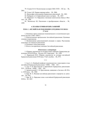 10
79. Согрин В. В. Политическая история США XVII – XX вв. – М.,
2001.
80. Уткин А.И. Первая мировая война. – М., 2006.
81. Философия эпохи ранних буржуазных революций – М., 1983.
82. Чубарьян А. О. Европейская идея в истории. – М., 1987.
83. Широков Г. К. Парадоксы эволюции капитализма (Запад и Вос-
ток) – М., 1998.
84. Эйзенштадт Ш. Революция и преобразование обществ. – М.,
1999.
4. ПЛАНЫ СЕМИНАРСКИХ ЗАНЯТИЙ
ТЕМА 1. АНГЛИЙСКАЯ РЕВОЛЮЦИЯ СЕРЕДИНЫ XVII ВЕКА
(2 часа)
1. Основные черты социально-экономического и политического раз-
вития Англии в 1603–1640 гг.
2. Идеологические предпосылки Английской революции. Основные
течения в пуританизме.
3. Возникновение революционной ситуации в стране. Расстановка
классовых сил накануне революции.
4. Основные этапы революции.
5. Итоги и историческое значение Английской революции.
Источники и литература
1. Сборник документов по истории нового времени. Буржуазные ре-
волюции XVII-XVIII вв. / Под ред. В.Г.Сироткина. – М., 1990.
2. Лавровский В.Н. Сборник документов по истории английской
буржуазной революции XVII века: Учеб. пособие. – М.,1973.
* * *
3. Адо А. А. Идейный конфликт индепендентов и левеллеров в годы
английской буржуазной революции // ННИ. – 1984. – № 3.
4. Адо А. В. Крестьянство в европейских буржуазных революциях
XVI – XVIII вв. // ННИ. – 1983. – №1.
5. Архангельский С. И. Крестьянские движения в Англии в 40–50-х
гг. XVII века. – М., 1960.
6. Барг М. А. Великая английская революция в портретах ее деяте-
лей. – М.,1991.
7. Барг М. А. Народные низы в английской буржуазной революции
XVII в – М. 1967.
Copyright ОАО «ЦКБ «БИБКОМ» & ООО «Aгентство Kнига-Cервис»
 