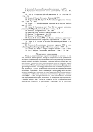 11
8. Брохмэд П. Эволюция британской конституции. – М., 1978.
9. Буржуазная общественная мысль Англии XVII – XIX вв. – М.,
1989.
10. Гизо Ф. История английской революции: В 2 т. – Ростов н/Д,
1996. – Т.1.
11. Ковард Б. Оливер Кромвель. – Ростов н/Д, 1997.
12. Лавровский В. М., Барг М. А. Английская буржуазная револю-
ция XVII в. – М., 1958.
13. Левин Г. Р. Демократическое движение в английской револю-
ции. – Л , 1973.
14. Маркс К. Рецензия на книгу Гизо "Почему удалась английская
революция" // Маркс К., Энгельс Ф. Соч. – 2-е изд. – Т. 7.
15. Мортон А. История Англии. – М., 1960.
16. Очерки истории западного протестантизма. – М., 1995.
17. Павлова Т. А. Кромвель. – М.,1980.
18. Павлова Т. А. Мильтон. – М.,1997.
19. Репина Л. П. Кризис XVII в. и Великая английская революция //
Средневековая Европа глазами историков и современников. – М., 1994. – т. 4.
20. Савин А. Н. Лекции по истории английской революции. – 2-е
изд.- М., 1937.
21. Соколов А. Б. Английская революция середины XVII в. в но-
вейшей зарубежной историографии // Вопросы истории – 2008. – № 5.
22. Соколов А. Б. Карл I Стюарт // Вопросы истории. – 2005. – № 12.
23. Хилл К. Библия и английская революция XVII в. – СПб., 2007.
Методические рекомендации
Опираясь на специальную научную литературу и используя те ста-
тьи «Великой ремонстрации», которые содержат богатый фактический
материал для характеристики экономического положения предреволюци-
онной Англии, интересов различных слоев английского общества, сту-
дент должен охарактеризовать экономическое развитие страны в первой
половине XVII века, показать большую роль религиозного фактора в на-
зревании революции. Анализируя приведенные в пособиях документаль-
ные материалы, студент должен проследить цели и особенности борьбы
английской буржуазии и нового дворянства с королевской властью, фео-
дальным дворянством и господствующей церковью. Необходимо уяснить
важнейшую особенность социально-экономического развития Англии
конца XVI – XVII в., которая заключалась в том, что наиболее интенсив-
ная перестройка феодальной экономики на рыночных началах началась
в деревне раньше, чем в городе, а это имело далеко идущие социальные
последствия, повлияло на расстановку классовых сил в революции
Copyright ОАО «ЦКБ «БИБКОМ» & ООО «Aгентство Kнига-Cервис»
 
