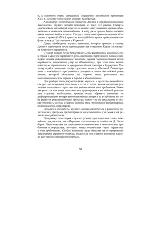 12
и, к конечном счете, определило специфику английской революции
XVII в. Во всем этом студент должен разобраться.
Анализируя политическое развитие Англии в предреволюционные
десятилетия, студент должен исходить из того, что ранние Стюарты
унаследовали английский престол в момент наступившего кризиса абсо-
лютизма и оказались неспособными в силу ряда причин (надо показать
каких именно) выйти из него. Следует тщательно проанализировать «Пе-
тицию о праве» (1628 г.) принятие которой было ярким проявлением кон-
фликта между Парламентом и Короной.
Далее, необходимо изучить причины, которые привели к созыву
Долгого парламента после одиннадцати лет «тирании» Карла I и роспус-
ка Короткого парламента.
Студент должен четко представлять себе расстановку классовых сил
в стране и Долгом парламенте, роль дворянско-буржуазного блока в нем.
Важно понять революционное значение первых законодательных актов
парламента, наносивших удар по абсолютизму, при этом надо видеть
известную ограниченность программы блока джентри и буржуазии. По-
этому особое внимание следует уделить анализу «Великой Ремонстра-
ции» – важнейшего программного документа эпохи Английской рево-
люции, который объединил на первом этапе революции все
оппозиционные силы страны в борьбе в абсолютизмом.
При разборе этого документа (как, впрочем, и других) в дальнейшем
следует анализировать отдельные статьи с точки зрения интересов раз-
личных социальных групп Англии, выдвигавших свои требования. Выяв-
ляя роль тех или иных политических группировок в английской револю-
ции студенту необходимо, прежде всего, обратить внимание на
дифференциацию внутри революционного лагеря и ее углубление по ме-
ре развития революционного процесса, важно так же проследить и оха-
рактеризовать методы и формы борьбы этих группировок (пресвитериан,
индепендентов, левеллеров).
Используя документы, студент должен разобраться в различиях по-
литических программ пресвитериан и индепендентов, учитывая и их ре-
лигиозные разногласия.
Программу левеллеров студент усвоит при изучении таких важ-
нейших документов, как «Народное соглашение» и памфлетов Д. Лиль-
берна. Надо выделить их социально-экономические и политические тре-
бования и определить, интересы каких социальных групп отразились
в этих требованиях. Особое внимание надо обратить на игнорирование
левеллерами аграрного вопроса, поскольку они главное внимание уделя-
ли все-таки политическим вопросам.
Copyright ОАО «ЦКБ «БИБКОМ» & ООО «Aгентство Kнига-Cервис»
 